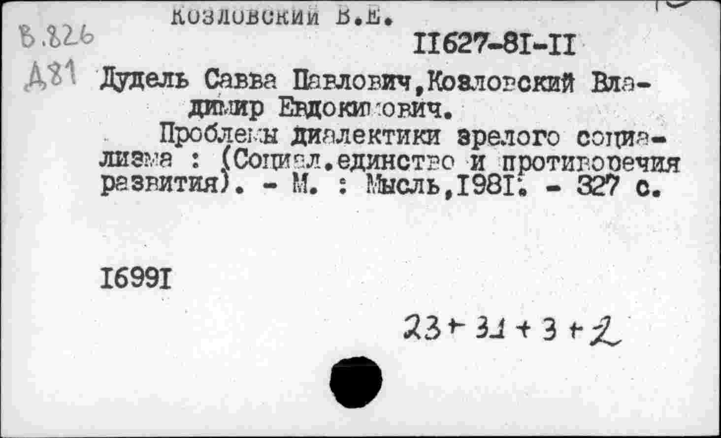 ﻿■> лл, лиуливскии Ъ.Ь» ь №	11627-81-11
Дудель Савва Павлович,Козловский Владимир Евдокимович.
Проблемы диалектики зрелого социализма : (Социал.единство и против.опечия развития). - М. : Мысль, 1981*. - 32? с.
16991
23*- ЗЛ